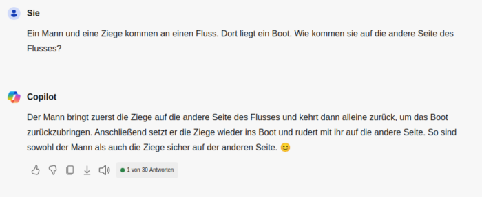 Sie: Ein Mann und eine Ziege kommen an einen Fluss. Dort liegt ein Boot. Wie kommen sie auf die andere Seite des Flusses?
Copilot: Der Mann bringt zuerst die Ziege auf die andere Seite des Flusses und kehrt dann alleine zurück, um das Boot zurückzubringen. Anschließen setzt er die Ziege wieder in das Boot und rudert mit ihr auf die andere Seite. So sind sowohl der Mann als auch die Ziege sicher auf der anderen Seite.